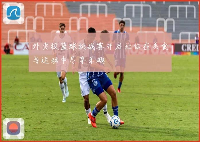 外卖投篮球挑战赛开启让你在美食与运动中尽享乐趣