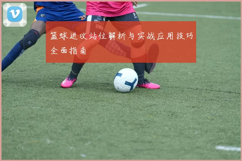 篮球进攻站位解析与实战应用技巧全面指南