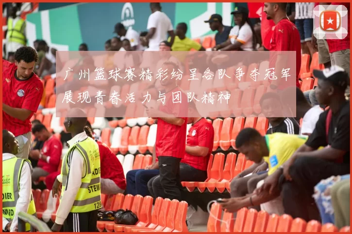 广州篮球赛精彩纷呈各队争夺冠军展现青春活力与团队精神