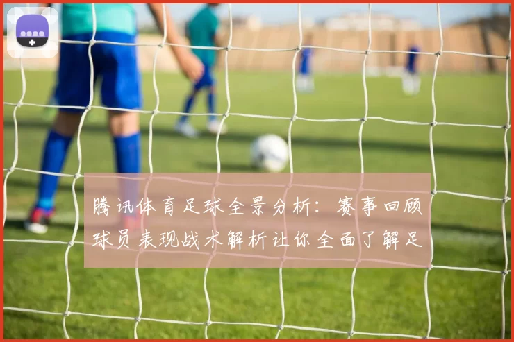 腾讯体育足球全景分析：赛事回顾球员表现战术解析让你全面了解足球世界