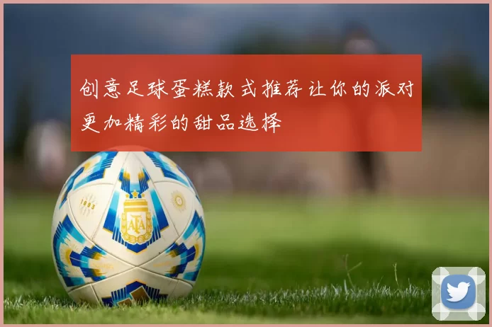 创意足球蛋糕款式推荐让你的派对更加精彩的甜品选择